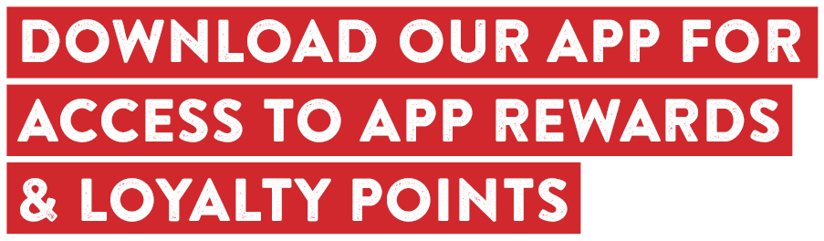 DOWNLOAD OUR APP FOR ACCESS TO APP REWARDS & LOYALTY POINTS.